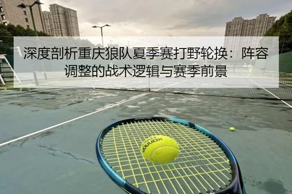 深度剖析重庆狼队夏季赛打野轮换：阵容调整的战术逻辑与赛季前景