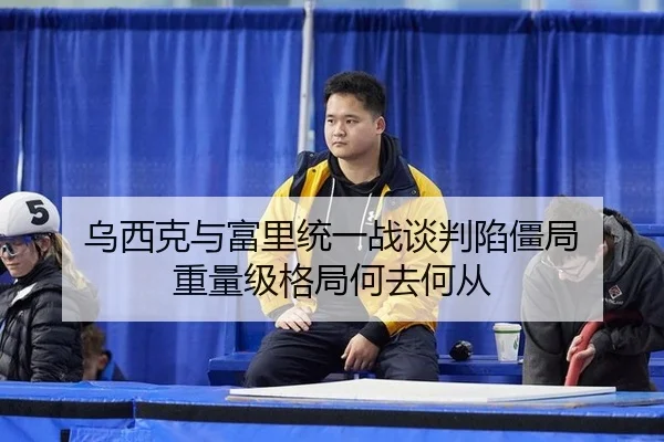 乌西克与富里统一战谈判陷僵局 重量级格局何去何从