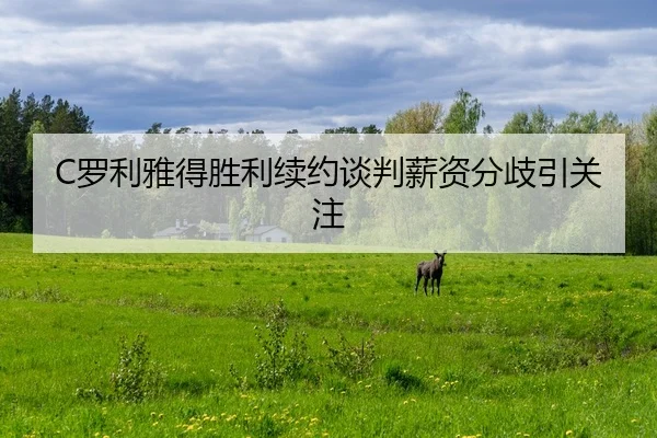 C罗利雅得胜利续约谈判薪资分歧引关注
